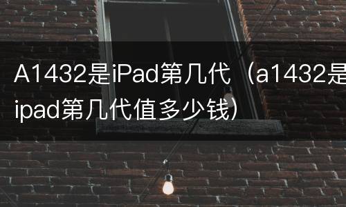 A1432是iPad第几代（a1432是ipad第几代值多少钱）