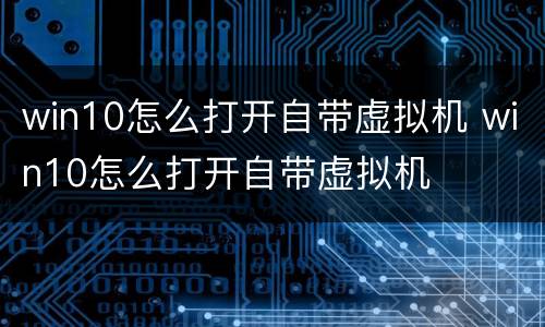 win10怎么打开自带虚拟机 win10怎么打开自带虚拟机
