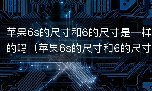 苹果6s的尺寸和6的尺寸是一样的吗（苹果6s的尺寸和6的尺寸是一样的吗怎么设置）