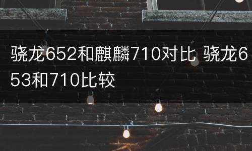 骁龙652和麒麟710对比 骁龙653和710比较