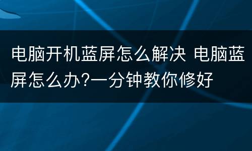 电脑开机蓝屏怎么解决 电脑蓝屏怎么办?一分钟教你修好