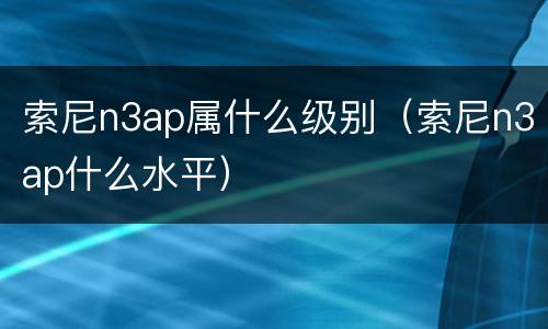 索尼n3ap属什么级别（索尼n3ap什么水平）