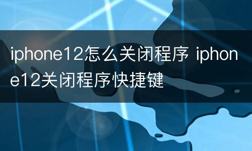iphone12怎么关闭程序 iphone12关闭程序快捷键