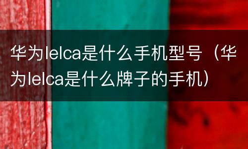 华为lelca是什么手机型号（华为lelca是什么牌子的手机）