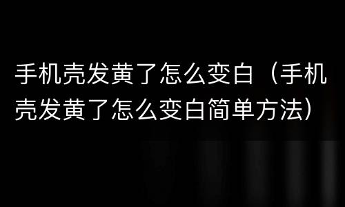 手机壳发黄了怎么变白（手机壳发黄了怎么变白简单方法）