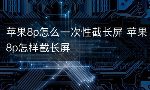 苹果8p怎么一次性截长屏 苹果8p怎样截长屏