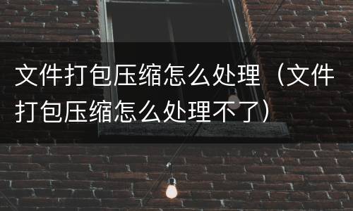 文件打包压缩怎么处理（文件打包压缩怎么处理不了）