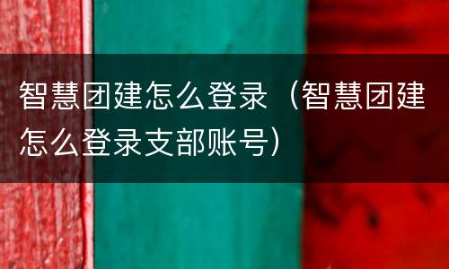 智慧团建怎么登录（智慧团建怎么登录支部账号）