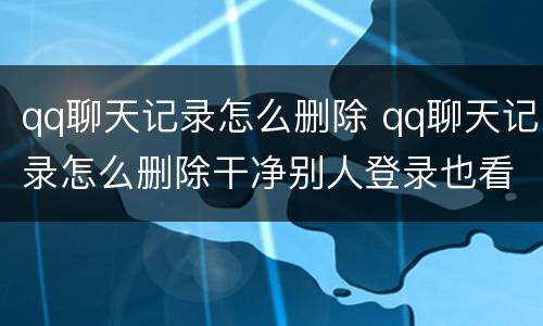 qq聊天记录怎么删除 qq聊天记录怎么删除干净别人登录也看不到