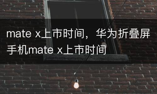 mate x上市时间，华为折叠屏手机mate x上市时间