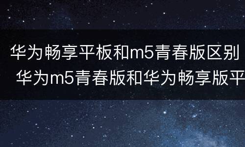 华为畅享平板和m5青春版区别 华为m5青春版和华为畅享版平板电脑区别
