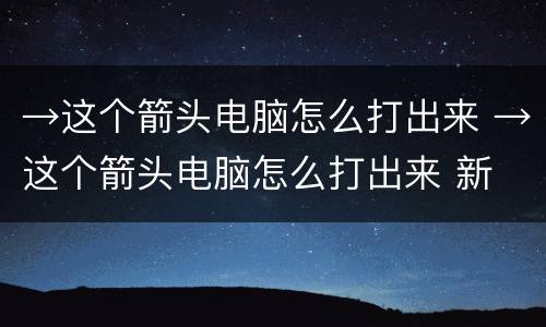 →这个箭头电脑怎么打出来 →这个箭头电脑怎么打出来 新