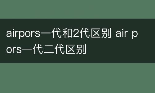airpors一代和2代区别 air pors一代二代区别