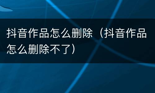 抖音作品怎么删除（抖音作品怎么删除不了）