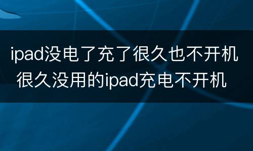 ipad没电了充了很久也不开机 很久没用的ipad充电不开机