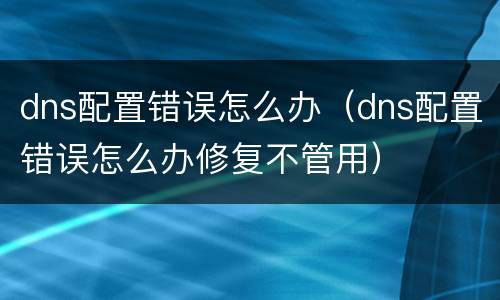 dns配置错误怎么办（dns配置错误怎么办修复不管用）
