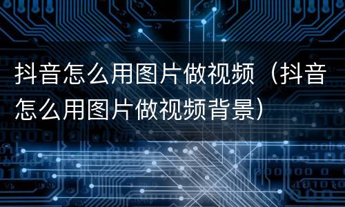 抖音怎么用图片做视频（抖音怎么用图片做视频背景）