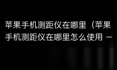 苹果手机测距仪在哪里（苹果手机测距仪在哪里怎么使用 – 糗问）