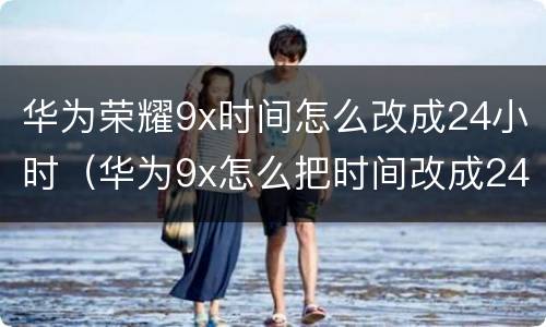 华为荣耀9x时间怎么改成24小时（华为9x怎么把时间改成24小时）