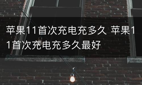 苹果11首次充电充多久 苹果11首次充电充多久最好