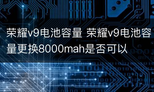 荣耀v9电池容量 荣耀v9电池容量更换8000mah是否可以