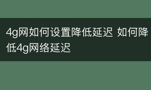 4g网如何设置降低延迟 如何降低4g网络延迟