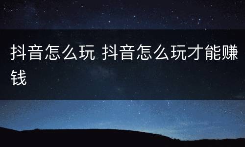 抖音怎么玩 抖音怎么玩才能赚钱