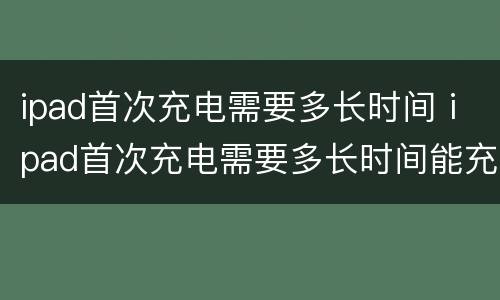 ipad首次充电需要多长时间 ipad首次充电需要多长时间能充满