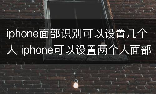 iphone面部识别可以设置几个人 iphone可以设置两个人面部识别吗