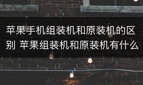 苹果手机组装机和原装机的区别 苹果组装机和原装机有什么区别