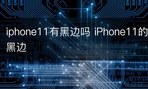 iphone11有黑边吗 iPhone11的黑边