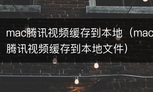 mac腾讯视频缓存到本地（mac腾讯视频缓存到本地文件）