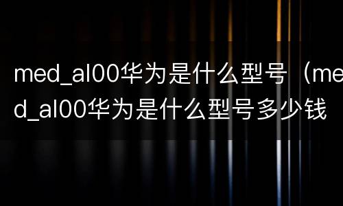 med_al00华为是什么型号（med_al00华为是什么型号多少钱）