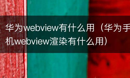 华为webview有什么用（华为手机webview渲染有什么用）