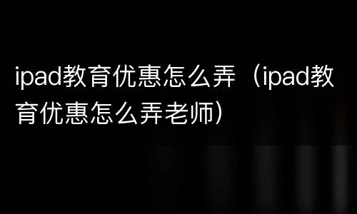 ipad教育优惠怎么弄（ipad教育优惠怎么弄老师）