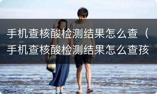 手机查核酸检测结果怎么查（手机查核酸检测结果怎么查孩子的）