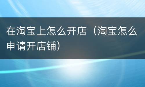 在淘宝上怎么开店（淘宝怎么申请开店铺）
