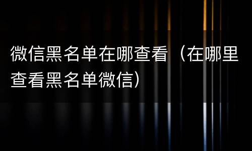 微信黑名单在哪查看（在哪里查看黑名单微信）