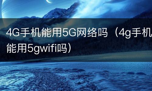 4G手机能用5G网络吗（4g手机能用5gwifi吗）
