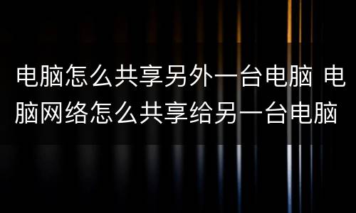 电脑怎么共享另外一台电脑 电脑网络怎么共享给另一台电脑