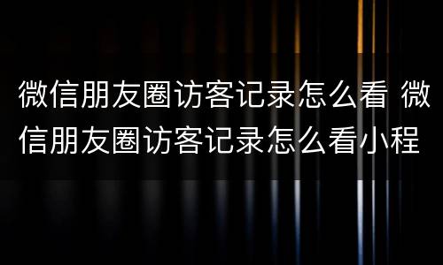 微信朋友圈访客记录怎么看 微信朋友圈访客记录怎么看小程序