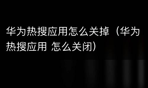 华为热搜应用怎么关掉（华为热搜应用 怎么关闭）