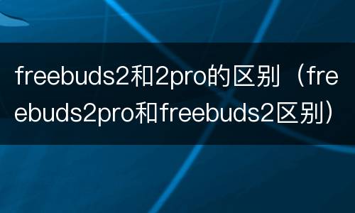 freebuds2和2pro的区别（freebuds2pro和freebuds2区别）