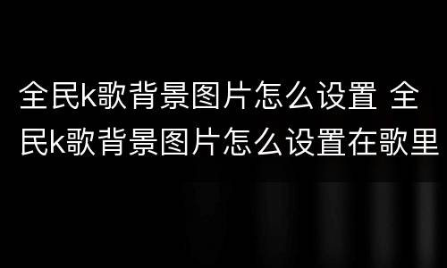 全民k歌背景图片怎么设置 全民k歌背景图片怎么设置在歌里