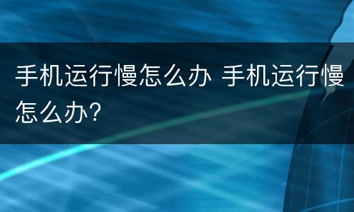 手机运行慢怎么办 手机运行慢怎么办?