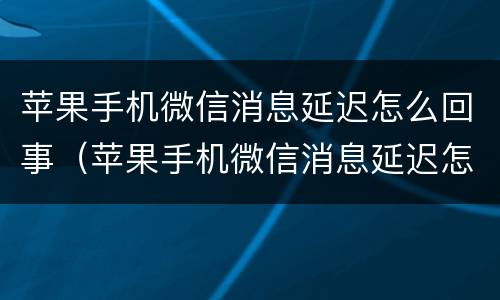 苹果手机微信消息延迟怎么回事（苹果手机微信消息延迟怎么回事儿）