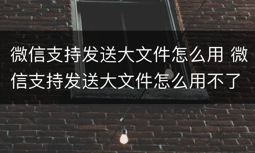 微信支持发送大文件怎么用 微信支持发送大文件怎么用不了