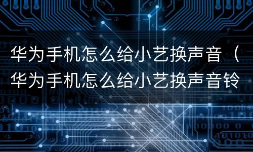 华为手机怎么给小艺换声音（华为手机怎么给小艺换声音铃声）
