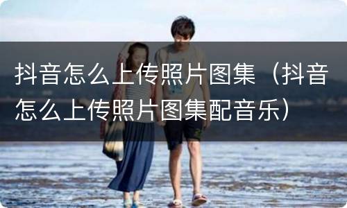 抖音怎么上传照片图集（抖音怎么上传照片图集配音乐）