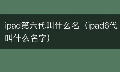 ipad第六代叫什么名（ipad6代叫什么名字）